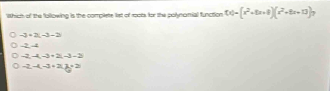 which of the following is the complete list of roots for the polynomial function (f(x)=(x^{2}+6x + 8)(x^{2}+6x + 13))?\n-3 + 2i, -3 - 2i\n-2, -4\n-2, -4, -3 + 2i, -3 - 2i\n-2, -4, -3 + 2i, 3 + 2i
