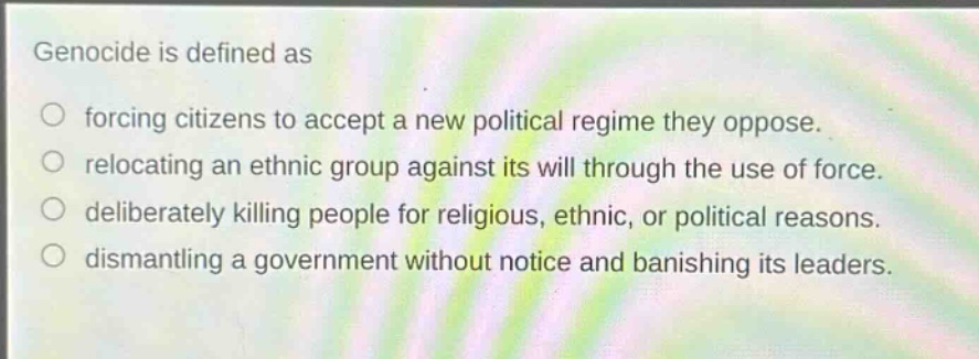 genocide is defined as\nforcing citizens to accept a new political regime they oppose.\nrelocating an ethnic group against its will through the use of force.\ndeliberately killing people for religious, ethnic, or political reasons.\ndismantling a government without notice and banishing its leaders.