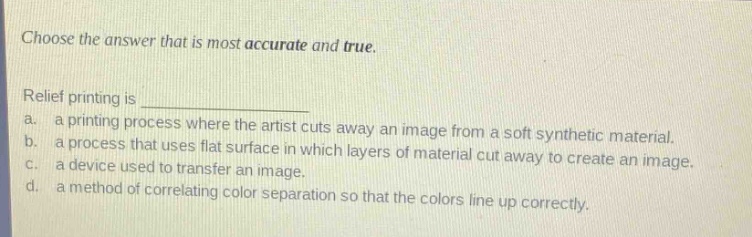choose the answer that is most accurate and true.\nrelief printing is \n a. a printing process where the artist cuts away an image from a soft synthetic material.\n b. a process that uses flat surface in which layers of material cut away to create an image.\n c. a device used to transfer an image.\n d. a method of correlating color separation so that the colors line up correctly.
