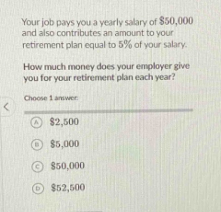 your job pays you a yearly salary of $50,000 and also contributes an amount to your retirement plan equal to 5% of your salary. how much money does your employer give you for your retirement plan each year? choose 1 answer: a $2,500 b $5,000 c $50,000 d $52,500