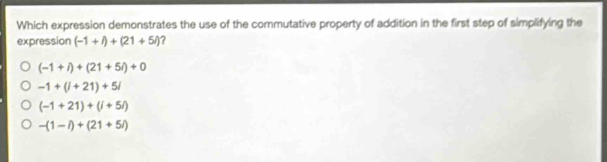 which expression demonstrates the use of the commutative property of addition in the first step of simplifying the expression (-1 + i)+(21 + 5i)?\n(-1 + i)+(21 + 5i)+0\n-1+(i + 21)+5i\n(-1 + 21)+(i + 5i)\n-(1 - i)+(21 + 5i)