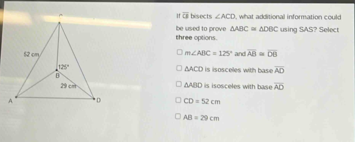 if $overline{cb}$ bisects $angle acd$, what additional information could be used to prove $\triangle abccong\triangle dbc$ using sas? select three options.\n$square mangle abc = 125^{circ}$ and $overline{ab}congoverline{db}$\n$square\triangle acd$ is isosceles with base $overline{ad}$\n$square\triangle abd$ is isosceles with base $overline{ad}$\n$square cd = 52$ cm\n$square ab = 29$ cm