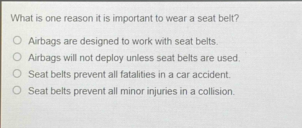 what is one reason it is important to wear a seat belt?\no airbags are designed to work with seat belts.\no airbags will not deploy unless seat belts are used.\no seat belts prevent all fatalities in a car accident.\no seat belts prevent all minor injuries in a collision.