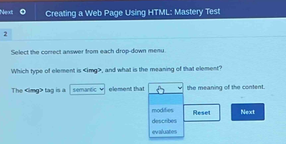 creating a web page using html: mastery test\n2\nselect the correct answer from each drop - down menu.\nwhich type of element is <img>, and what is the meaning of that element?\nthe <img> tag is a semantic element that the meaning of the content.