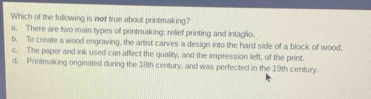 which of the following is not true about printmaking?\na. there are two main types of printmaking: relief printing and intaglio.\nb. to create a wood engraving, the artist carves a design into the hard side of a block of wood.\nc. the paper and ink used can affect the quality, and the impression left, of the print.\nd. printmaking originated during the 18th century, and was perfected in the 19th century.