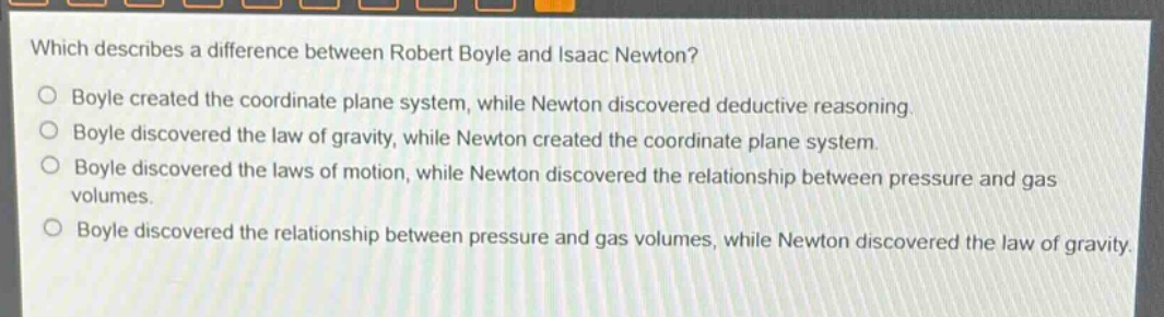 which describes a difference between robert boyle and isaac newton?\no boyle created the coordinate plane system, while newton discovered deductive reasoning.\no boyle discovered the law of gravity, while newton created the coordinate plane system.\no boyle discovered the laws of motion, while newton discovered the relationship between pressure and gas volumes.\no boyle discovered the relationship between pressure and gas volumes, while newton discovered the law of gravity.
