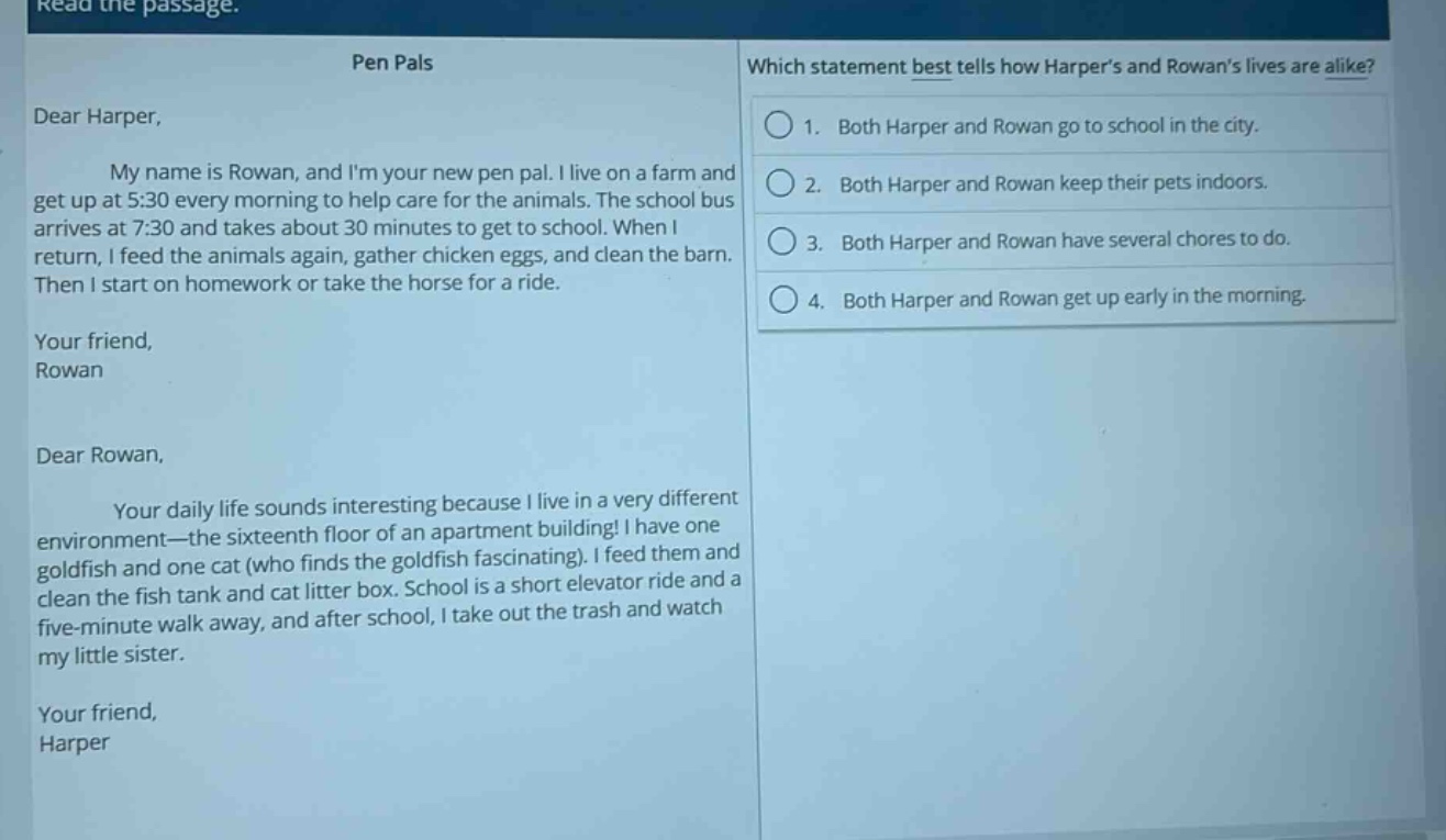 read the passage.\npen pals\ndear harper,\nmy name is rowan, and im your new pen pal. i live on a farm and get up at 5:30 every morning to help care for the animals. the school bus arrives at 7:30 and takes about 30 minutes to get to school. when i return, i feed the animals again, gather chicken eggs, and clean the barn. then i start on homework or take the horse for a ride.\nyour friend,\nrowan\ndear rowan,\nyour daily life sounds interesting because i live in a very different environment—the sixteenth floor of an apartment building! i have one goldfish and one cat (who finds the goldfish fascinating). i feed them and clean the fish tank and cat litter box. school is a short elevator ride and a five - minute walk away, and after school, i take out the trash and watch my little sister.\nyour friend,\nharper\nwhich statement best tells how harpers and rowans lives are alike?\n1. both harper and rowan go to school in the city.\n2. both harper and rowan keep their pets indoors.\n3. both harper and rowan have several chores to do.\n4. both harper and rowan get up early in the morning.