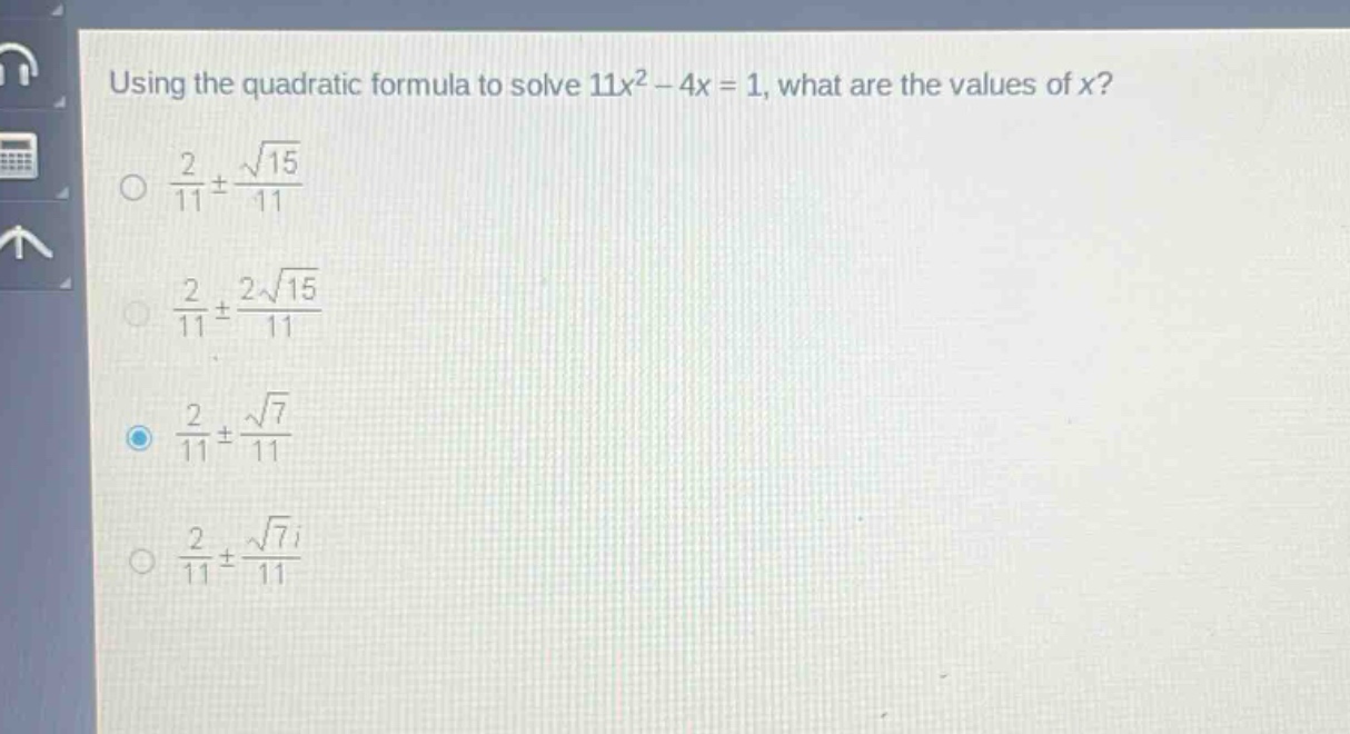 using the quadratic formula to solve 11x² - 4x = 1, what are the values of x?\n$\frac{2}{11}pm\frac{sqrt{15}}{11}$\n$\frac{2}{11}pm\frac{2sqrt{15}}{11}$\n$\frac{2}{11}pm\frac{sqrt{7}}{11}$\n$\frac{2}{11}pm\frac{sqrt{7}i}{11}$