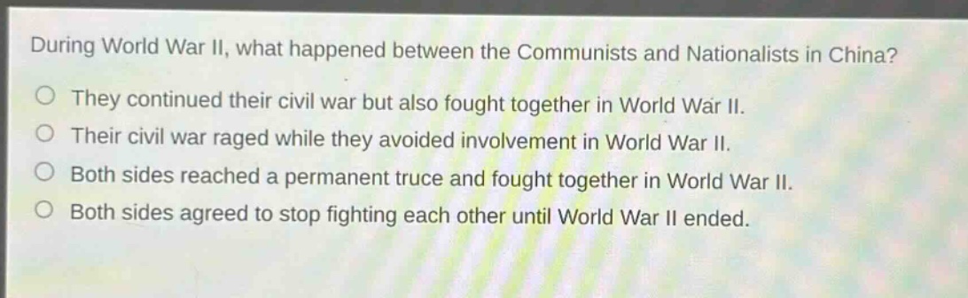 during world war ii, what happened between the communists and nationalists in china?\nthey continued their civil war but also fought together in world war ii.\ntheir civil war raged while they avoided involvement in world war ii.\nboth sides reached a permanent truce and fought together in world war ii.\nboth sides agreed to stop fighting each other until world war ii ended.