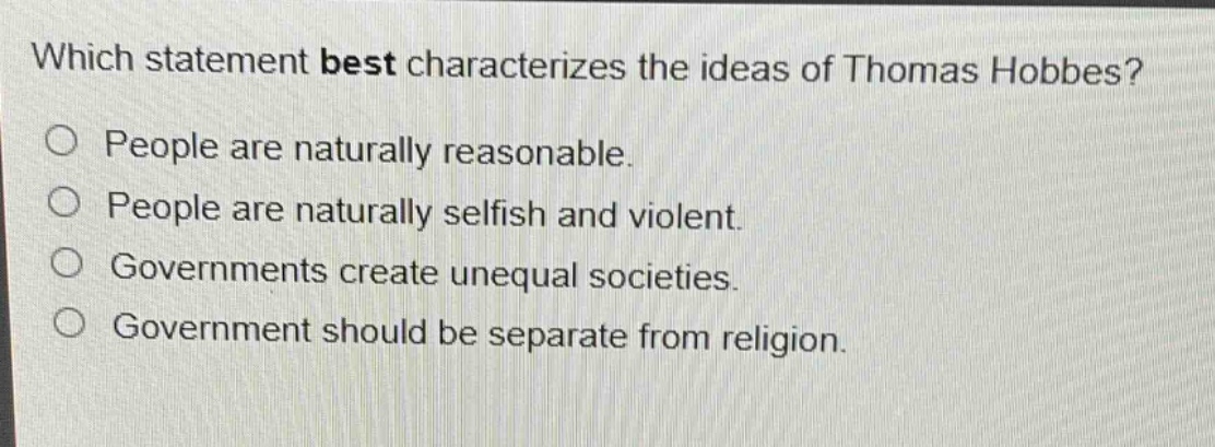 which statement best characterizes the ideas of thomas hobbes?\npeople are naturally reasonable.\npeople are naturally selfish and violent.\ngovernments create unequal societies.\ngovernment should be separate from religion.