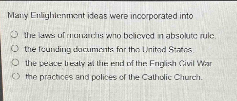 many enlightenment ideas were incorporated into\no the laws of monarchs who believed in absolute rule.\no the founding documents for the united states.\no the peace treaty at the end of the english civil war.\no the practices and polices of the catholic church.