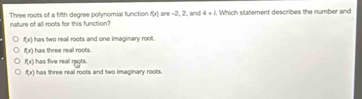 three roots of a fifth - degree polynomial function f(x) are -2, 2, and 4 + i. which statement describes the number and nature of all roots for this function?\no f(x) has two real roots and one imaginary root.\no f(x) has three real roots.\no f(x) has five real roots.\no f(x) has three real roots and two imaginary roots.