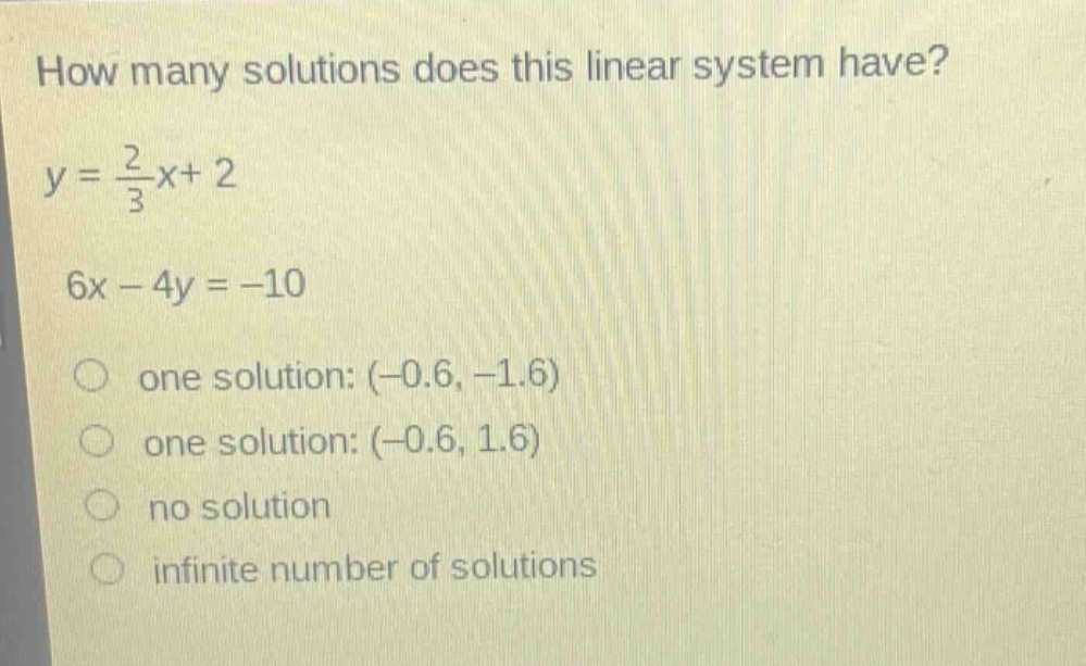 how many solutions does this linear system have?\ny = \\frac{2}{3}x + 2\n6x - 4y = -10\none solution: (-0.6, -1.6)\none solution: (-0.6, 1.6)\nno solution\ninfinite number of solutions