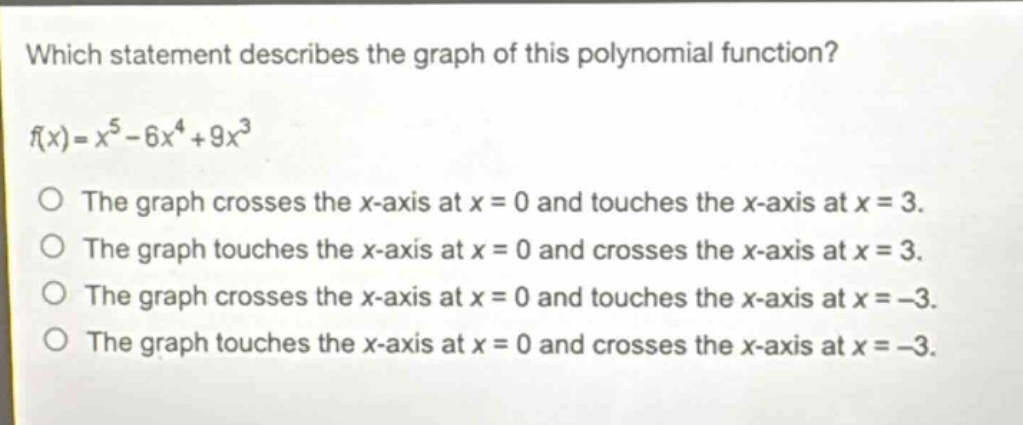 which statement describes the graph of this polynomial function?\nf(x)=x^{5}-6x^{4}+9x^{3}\nthe graph crosses the x - axis at x = 0 and touches the x - axis at x = 3.\nthe graph touches the x - axis at x = 0 and crosses the x - axis at x = 3.\nthe graph crosses the x - axis at x = 0 and touches the x - axis at x = - 3.\nthe graph touches the x - axis at x = 0 and crosses the x - axis at x = - 3.