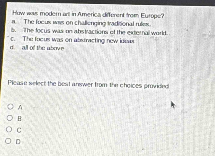 how was modern art in america different from europe?\na. the focus was on challenging traditional rules.\nb. the focus was on abstractions of the external world.\nc. the focus was on abstracting new ideas\nd. all of the above\nplease select the best answer from the choices provided\no a\no b\no c\no d