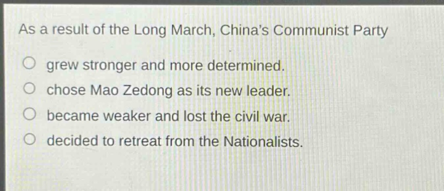 as a result of the long march, chinas communist party\n○ grew stronger and more determined.\n○ chose mao zedong as its new leader.\n○ became weaker and lost the civil war.\n○ decided to retreat from the nationalists.