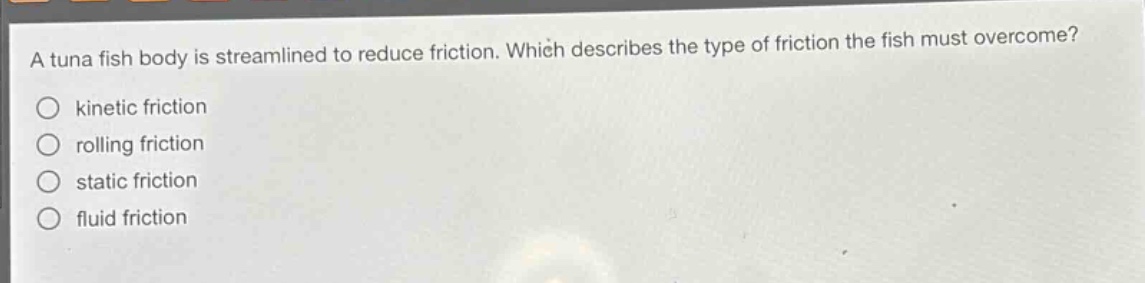 a tuna fish body is streamlined to reduce friction. which describes the type of friction the fish must overcome?\nkinetic friction\nrolling friction\nstatic friction\nfluid friction