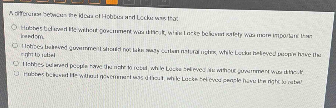 a difference between the ideas of hobbes and locke was that\n○ hobbes believed life without government was difficult, while locke believed safety was more important than freedom.\n○ hobbes believed government should not take away certain natural rights, while locke believed people have the right to rebel.\n○ hobbes believed people have the right to rebel, while locke believed life without government was difficult.\n○ hobbes believed life without government was difficult, while locke believed people have the right to rebel.