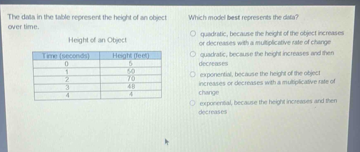 the data in the table represent the height of an object over time.\nheight of an object\n| time (seconds) | height (feet) |\n| ---- | ---- |\n| 0 | 5 |\n| 1 | 50 |\n| 2 | 70 |\n| 3 | 48 |\n| 4 | 4 |\nwhich model best represents the data?\n○ quadratic, because the height of the object increases or decreases with a multiplicative rate of change\n○ quadratic, because the height increases and then decreases\n○ exponential, because the height of the object increases or decreases with a multiplicative rate of change\n○ exponential, because the height increases and then decreases