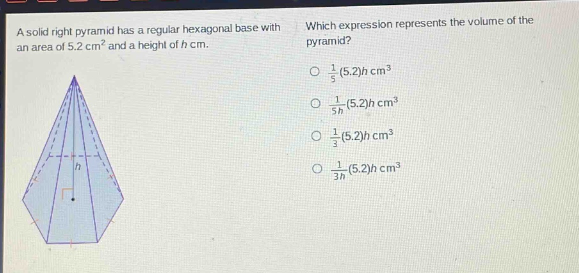a solid right pyramid has a regular hexagonal base with an area of 5.2 cm² and a height of h cm. which expression represents the volume of the pyramid? $\frac{1}{5}(5.2)h$ cm³ $\frac{1}{5h}(5.2)h$ cm³ $\frac{1}{3}(5.2)h$ cm³ $\frac{1}{3h}(5.2)h$ cm³