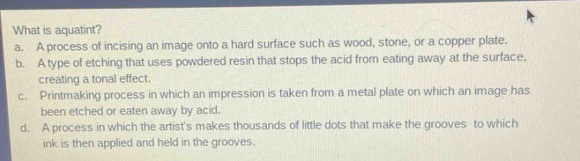 what is aquatint?\na. a process of incising an image onto a hard surface such as wood, stone, or a copper plate.\nb. a type of etching that uses powdered resin that stops the acid from eating away at the surface, creating a tonal effect.\nc. printmaking process in which an impression is taken from a metal plate on which an image has been etched or eaten away by acid.\nd. a process in which the artists makes thousands of little dots that make the grooves to which ink is then applied and held in the grooves.