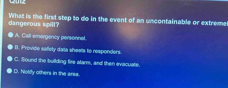 quiz\nwhat is the first step to do in the event of an uncontainable or extremely dangerous spill?\na. call emergency personnel.\nb. provide safety data sheets to responders.\nc. sound the building fire alarm, and then evacuate.\nd. notify others in the area.