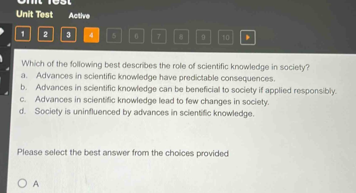 which of the following best describes the role of scientific knowledge in society? a. advances in scientific knowledge have predictable consequences. b. advances in scientific knowledge can be beneficial to society if applied responsibly. c. advances in scientific knowledge lead to few changes in society. d. society is uninfluenced by advances in scientific knowledge. please select the best answer from the choices provided