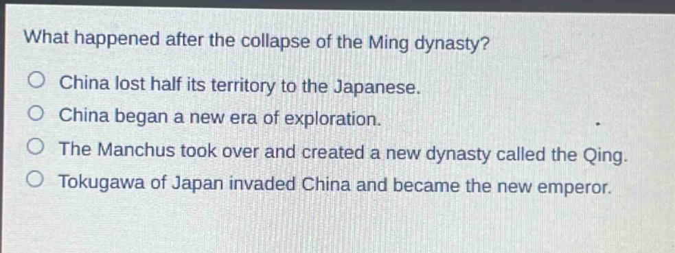 what happened after the collapse of the ming dynasty?\no china lost half its territory to the japanese.\no china began a new era of exploration.\no the manchus took over and created a new dynasty called the qing.\no tokugawa of japan invaded china and became the new emperor.