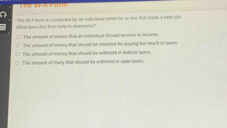 the w - 4 form is completed by an individual when he or she first starts a new job. what does this form help to determine?\nthe amount of money that an individual should receive in income.\nthe amount of money that should be returned for paying too much in taxes.\nthe amount of money that should be withheld in federal taxes.\nthe amount of money that should be withheld in state taxes.