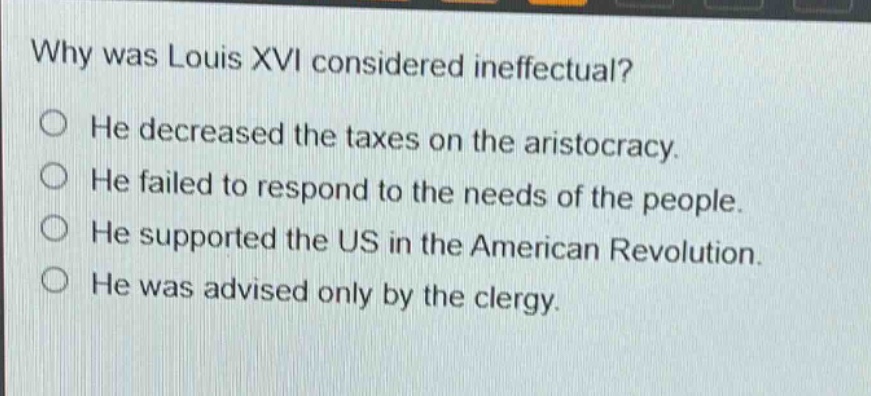 why was louis xvi considered ineffectual?\nhe decreased the taxes on the aristocracy.\nhe failed to respond to the needs of the people.\nhe supported the us in the american revolution.\nhe was advised only by the clergy.