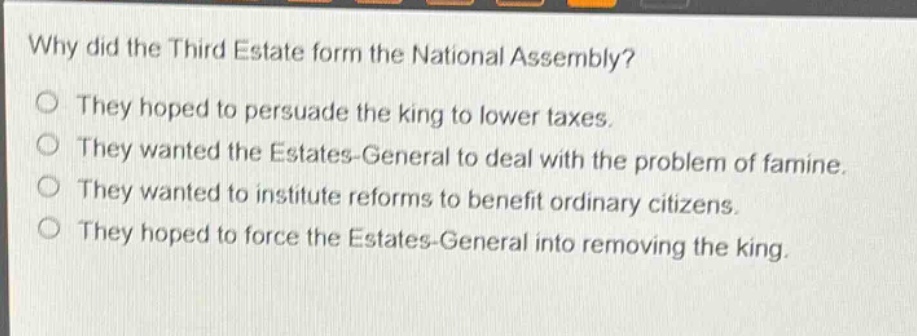 why did the third estate form the national assembly?\nthey hoped to persuade the king to lower taxes.\nthey wanted the estates - general to deal with the problem of famine.\nthey wanted to institute reforms to benefit ordinary citizens.\nthey hoped to force the estates - general into removing the king.