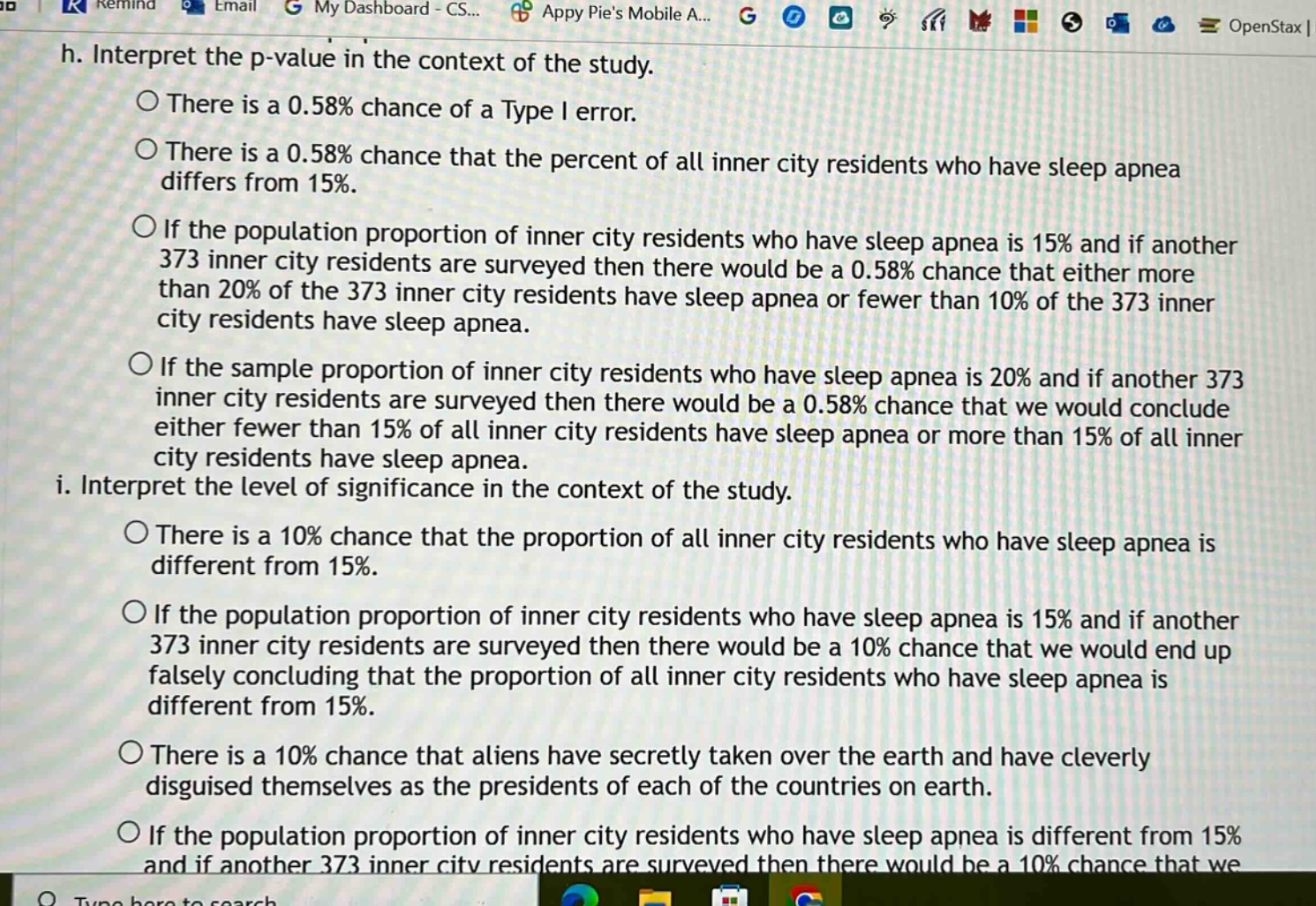 h. interpret the p - value in the context of the study.\nthere is a 0.58% chance of a type i error.\nthere is a 0.58% chance that the percent of all inner city residents who have sleep apnea differs from 15%.\nif the population proportion of inner city residents who have sleep apnea is 15% and if another 373 inner city residents are surveyed then there would be a 0.58% chance that either more than 20% of the 373 inner city residents have sleep apnea or fewer than 10% of the 373 inner city residents have sleep apnea.\nif the sample proportion of inner city residents who have sleep apnea is 20% and if another 373 inner city residents are surveyed then there would be a 0.58% chance that we would conclude either fewer than 15% of all inner city residents have sleep apnea or more than 15% of all inner city residents have sleep apnea.\ni. interpret the level of significance in the context of the study.\nthere is a 10% chance that the proportion of all inner city residents who have sleep apnea is different from 15%.\nif the population proportion of inner city residents who have sleep apnea is 15% and if another 373 inner city residents are surveyed then there would be a 10% chance that we would end up falsely concluding that the proportion of all inner city residents who have sleep apnea is different from 15%.\nthere is a 10% chance that aliens have secretly taken over the earth and have cleverly disguised themselves as the presidents of each of the countries on earth.\nif the population proportion of inner city residents who have sleep apnea is different from 15% and if another 373 inner city residents are surveyed then there would be a 10% chance that we