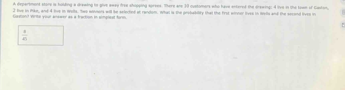 a department store is holding a drawing to give away free shopping sprees. there are 10 customers who have entered the drawing: 4 live in the town of gaston, 2 live in pike, and 4 live in wells. two winners will be selected at random. what is the probability that the first winner lives in wells and the second lives in gaston? write your answer as a fraction in simplest form.