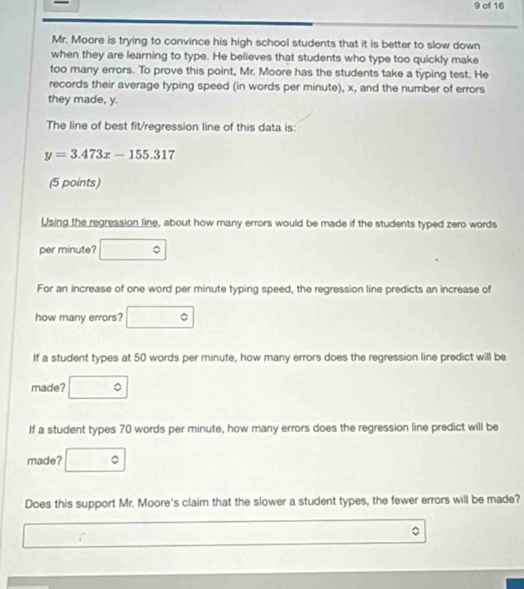 mr. moore is trying to convince his high school students that it is better to slow down when they are learning to type. he believes that students who type too quickly make too many errors. to prove this point, mr. moore has the students take a typing test. he records their average typing speed (in words per minute), x, and the number of errors they made, y.\nthe line of best fit/regression line of this data is:\ny = 3.473x - 155.317\n(5 points)\nusing the regression line, about how many errors would be made if the students typed zero words per minute?\nfor an increase of one word per minute typing speed, the regression line predicts an increase of how many errors?\nif a student types at 50 words per minute, how many errors does the regression line predict will be made?\nif a student types 70 words per minute, how many errors does the regression line predict will be made?\ndoes this support mr. moores claim that the slower a student types, the fewer errors will be made?