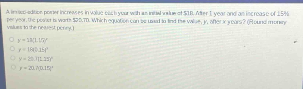 a limited - edition poster increases in value each year with an initial value of $18. after 1 year and an increase of 15% per year, the poster is worth $20.70. which equation can be used to find the value, y, after x years? (round money values to the nearest penny.)\n$y = 18(1.15)^x$\n$y = 18(0.15)^x$\n$y = 20.7(1.15)^x$\n$y = 20.7(0.15)^x$