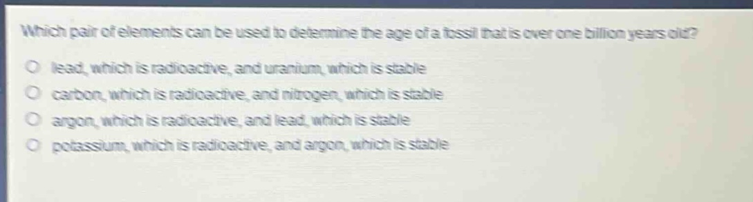 which pair of elements can be used to determine the age of a fossil that is over one billion years old?\no lead, which is radioactive, and uranium, which is stable\no carbon, which is radioactive, and nitrogen, which is stable\no argon, which is radioactive, and lead, which is stable\no potassium, which is radioactive, and argon, which is stable