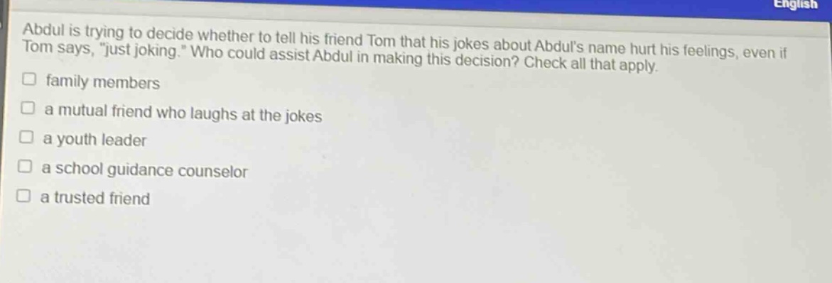 abdul is trying to decide whether to tell his friend tom that his jokes about abduls name hurt his feelings, even if tom says, \just joking.\ who could assist abdul in making this decision? check all that apply.\n□ family members\n□ a mutual friend who laughs at the jokes\n□ a youth leader\n□ a school guidance counselor\n□ a trusted friend