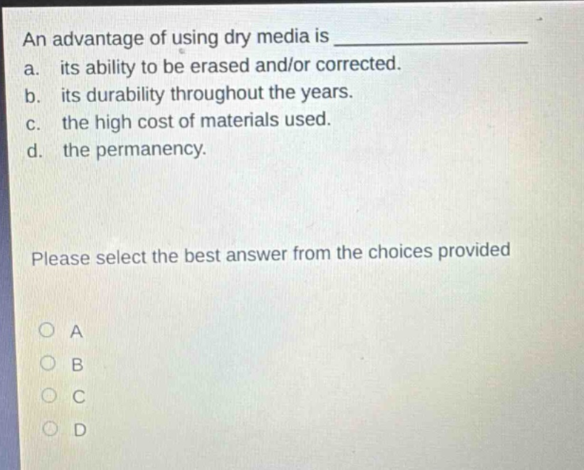 an advantage of using dry media is \n a. its ability to be erased and/or corrected.\n b. its durability throughout the years.\n c. the high cost of materials used.\n d. the permanency.\n\nplease select the best answer from the choices provided\n\no a\no b\no c\no d