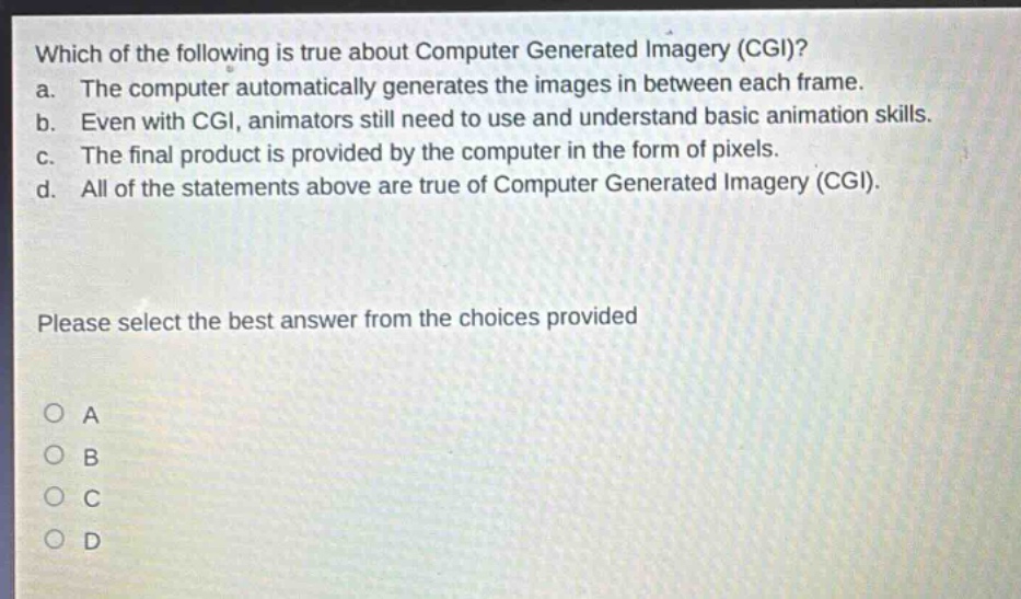which of the following is true about computer generated imagery (cgi)?\na. the computer automatically generates the images in between each frame.\nb. even with cgi, animators still need to use and understand basic animation skills.\nc. the final product is provided by the computer in the form of pixels.\nd. all of the statements above are true of computer generated imagery (cgi).\nplease select the best answer from the choices provided\no a\no b\no c\no d
