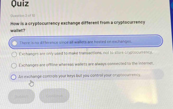 quiz\nquestion 2 of 10\nhow is a cryptocurrency exchange different from a cryptocurrency wallet?\nthere is no difference since all wallets are hosted on exchanges.\nexchanges are only used to make transactions, not to store cryptocurrency.\nexchanges are offline whereas wallets are always connected to the internet.\nan exchange controls your keys but you control your cryptocurrency.