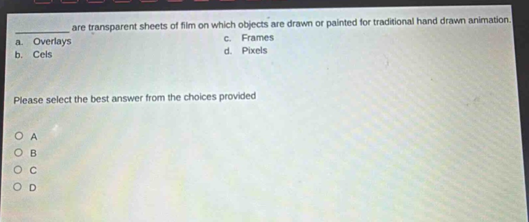 ___ are transparent sheets of film on which objects are drawn or painted for traditional hand - drawn animation.\na. overlays c. frames\nb. cels d. pixels\nplease select the best answer from the choices provided\no a\no b\no c\no d