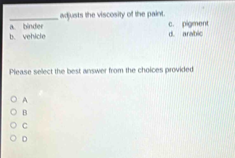 adjusts the viscosity of the paint.\na. binder c. pigment\nb. vehicle d. arabic\nplease select the best answer from the choices provided\no a\no b\no c\no d
