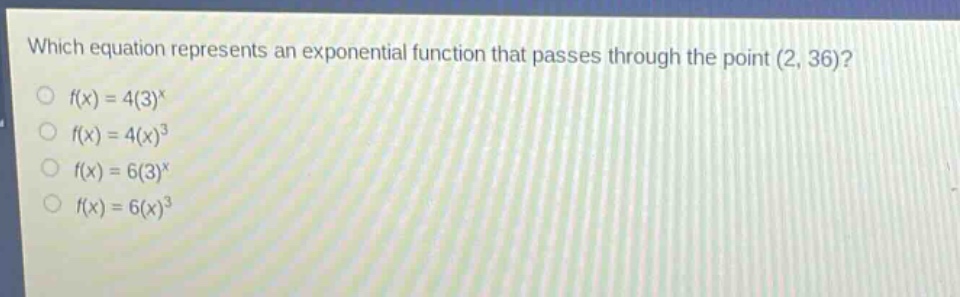 which equation represents an exponential function that passes through the point (2, 36)?\n$f(x)=4(3)^x$\n$f(x)=4(x)^3$\n$f(x)=6(3)^x$\n$f(x)=6(x)^3$