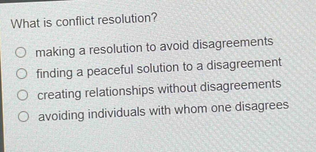what is conflict resolution?\nmaking a resolution to avoid disagreements\nfinding a peaceful solution to a disagreement\ncreating relationships without disagreements\navoiding individuals with whom one disagrees