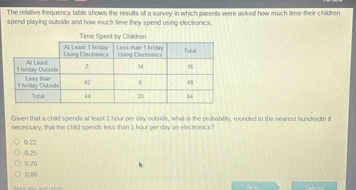 the relative frequency table shows the results of a survey in which parents were asked how much time their children spend playing outside and how much time they spend using electronics.\ntime spent by children\n| |at least 1 hr/day using electronics|less than 1 hr/day using electronics|total|\n|--|--|--|--|\n|at least 1 hr/day outside|2|14|16|\n|less than 1 hr/day outside|42|6|48|\n|total|44|20|64|\ngiven that a child spends at least 1 hour per day outside, what is the probability, rounded to the nearest hundredth if necessary, that the child spends less than 1 hour per day on electronics?\n0.22\n0.25\n0.70\n0.88