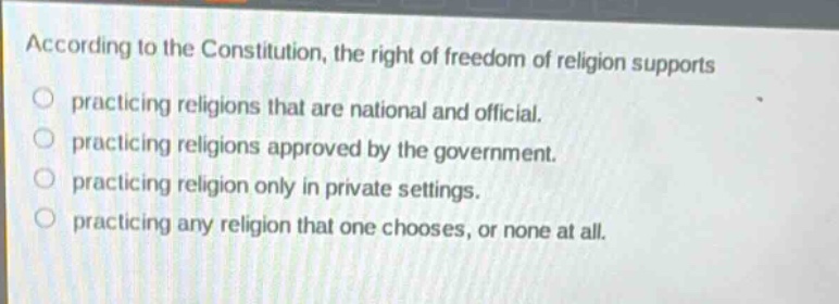 according to the constitution, the right of freedom of religion supports\npracticing religions that are national and official.\npracticing religions approved by the government.\npracticing religion only in private settings.\npracticing any religion that one chooses, or none at all.