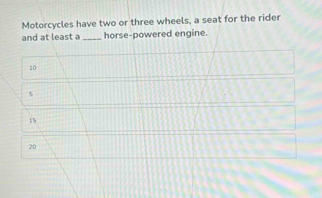 motorcycles have two or three wheels, a seat for the rider and at least a ____ horse - powered engine.\n10\n5\n15\n20