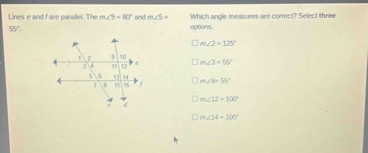 lines e and f are parallel. the m∠9 = 80° and m∠5 = 55°. which angle measures are correct? select three options. □m∠2 = 125° □m∠3 = 55° □m∠8 = 55° □m∠12 = 100° □m∠14 = 100°