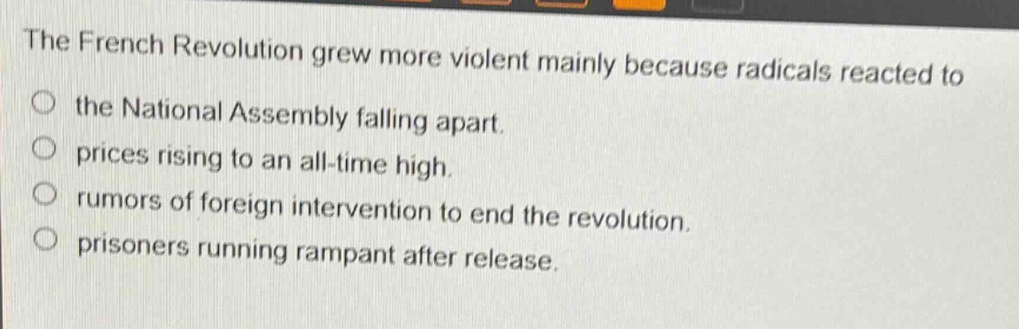 the french revolution grew more violent mainly because radicals reacted to\no the national assembly falling apart.\no prices rising to an all - time high.\no rumors of foreign intervention to end the revolution.\no prisoners running rampant after release.