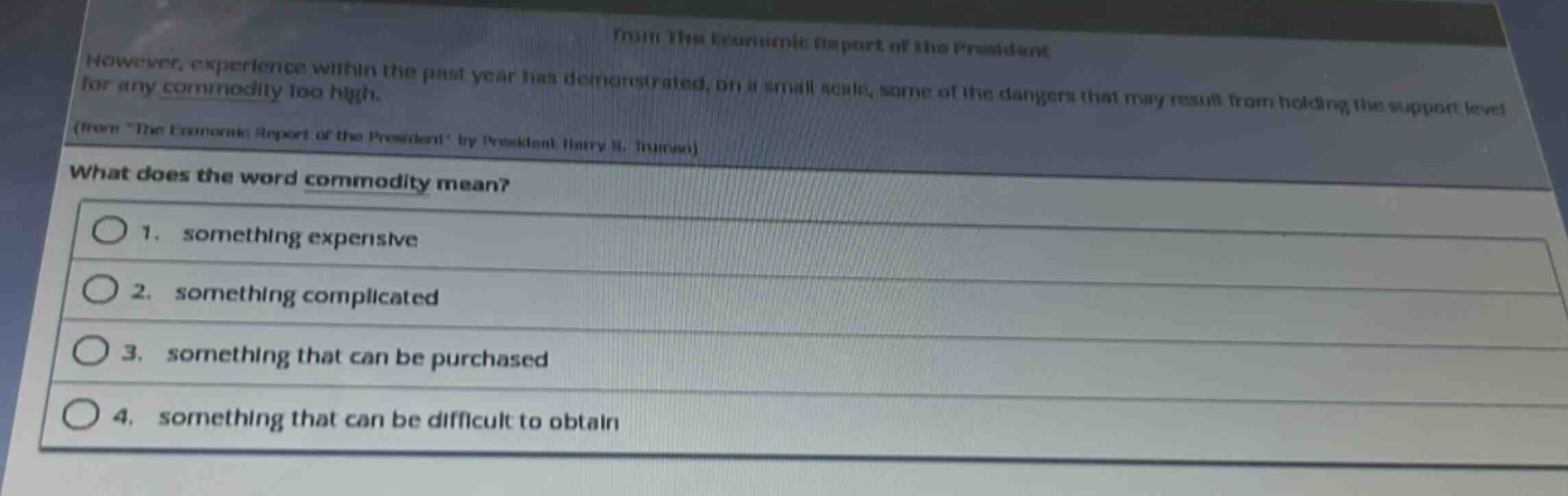 from the economic report of the president\nhowever, experience within the past year has demonstrated, on a small scale, some of the dangers that may result from holding the support level for any commodity too high.\n(from \the economic report of the president\ by president harry s. truman)\nwhat does the word commodity mean?\n1. something expensive\n2. something complicated\n3. something that can be purchased\n4. something that can be difficult to obtain
